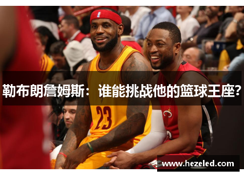勒布朗詹姆斯：谁能挑战他的篮球王座？